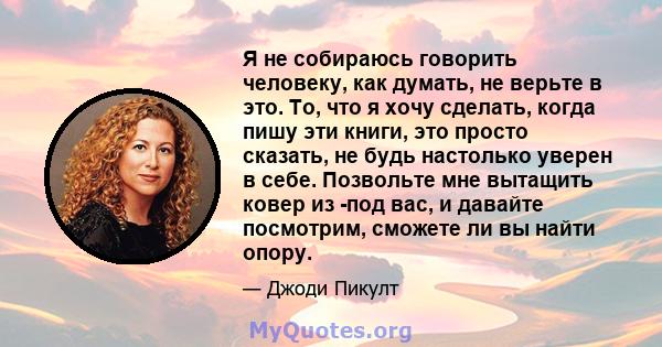 Я не собираюсь говорить человеку, как думать, не верьте в это. То, что я хочу сделать, когда пишу эти книги, это просто сказать, не будь настолько уверен в себе. Позвольте мне вытащить ковер из -под вас, и давайте