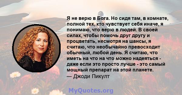 Я не верю в Бога. Но сидя там, в комнате, полной тех, кто чувствует себя иначе, я понимаю, что верю в людей. В своей силах, чтобы помочь друг другу и процветать, несмотря на шансы, я считаю, что необычайно превосходит