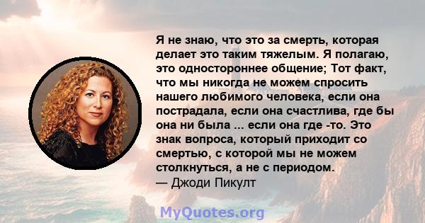 Я не знаю, что это за смерть, которая делает это таким тяжелым. Я полагаю, это одностороннее общение; Тот факт, что мы никогда не можем спросить нашего любимого человека, если она пострадала, если она счастлива, где бы