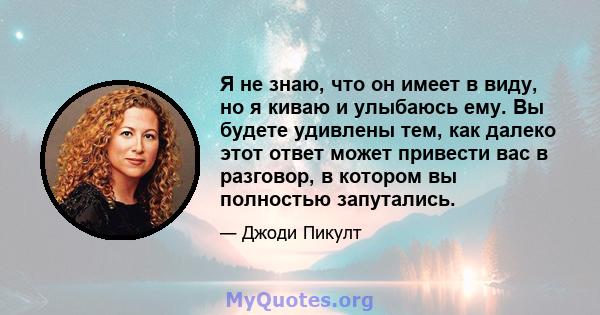 Я не знаю, что он имеет в виду, но я киваю и улыбаюсь ему. Вы будете удивлены тем, как далеко этот ответ может привести вас в разговор, в котором вы полностью запутались.