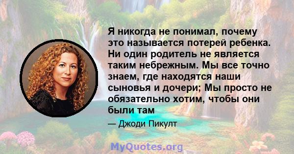 Я никогда не понимал, почему это называется потерей ребенка. Ни один родитель не является таким небрежным. Мы все точно знаем, где находятся наши сыновья и дочери; Мы просто не обязательно хотим, чтобы они были там