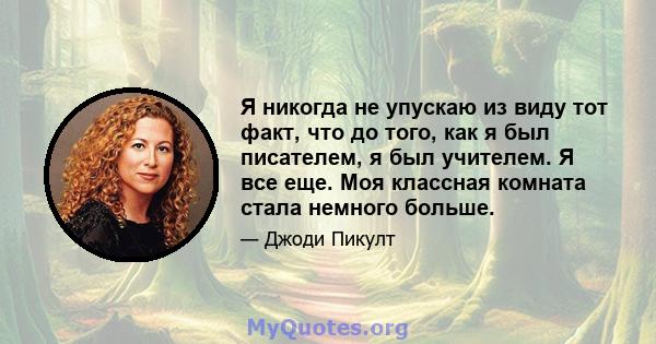 Я никогда не упускаю из виду тот факт, что до того, как я был писателем, я был учителем. Я все еще. Моя классная комната стала немного больше.