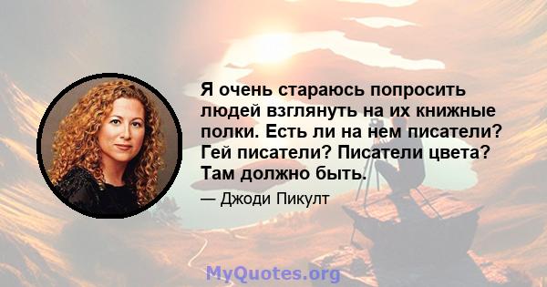 Я очень стараюсь попросить людей взглянуть на их книжные полки. Есть ли на нем писатели? Гей писатели? Писатели цвета? Там должно быть.