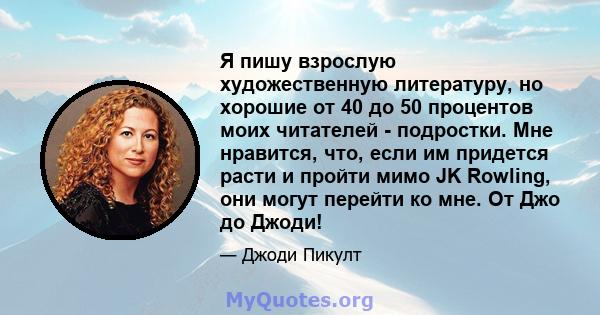 Я пишу взрослую художественную литературу, но хорошие от 40 до 50 процентов моих читателей - подростки. Мне нравится, что, если им придется расти и пройти мимо JK Rowling, они могут перейти ко мне. От Джо до Джоди!