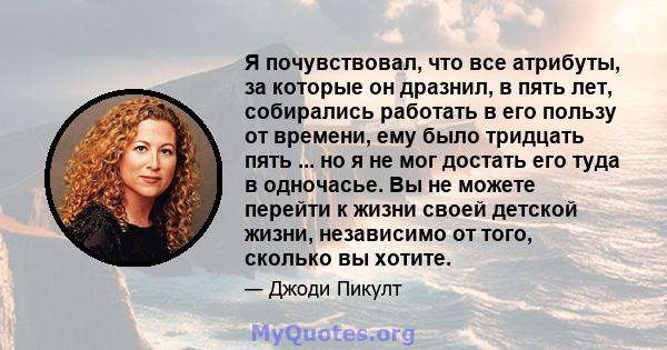 Я почувствовал, что все атрибуты, за которые он дразнил, в пять лет, собирались работать в его пользу от времени, ему было тридцать пять ... но я не мог достать его туда в одночасье. Вы не можете перейти к жизни своей