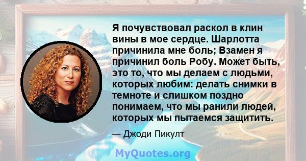 Я почувствовал раскол в клин вины в мое сердце. Шарлотта причинила мне боль; Взамен я причинил боль Робу. Может быть, это то, что мы делаем с людьми, которых любим: делать снимки в темноте и слишком поздно понимаем, что 