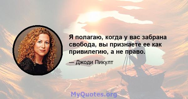 Я полагаю, когда у вас забрана свобода, вы признаете ее как привилегию, а не право.