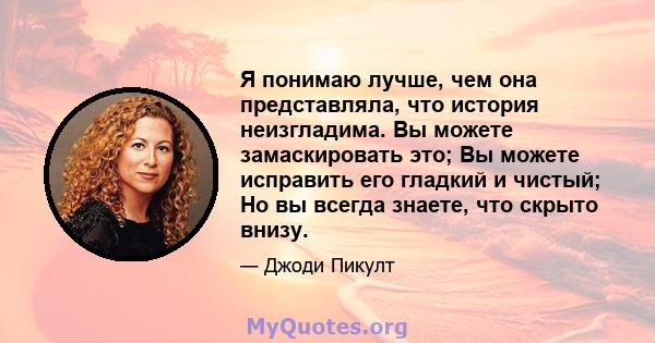 Я понимаю лучше, чем она представляла, что история неизгладима. Вы можете замаскировать это; Вы можете исправить его гладкий и чистый; Но вы всегда знаете, что скрыто внизу.