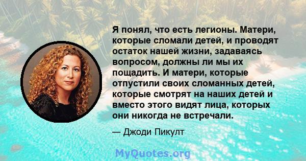 Я понял, что есть легионы. Матери, которые сломали детей, и проводят остаток нашей жизни, задаваясь вопросом, должны ли мы их пощадить. И матери, которые отпустили своих сломанных детей, которые смотрят на наших детей и 