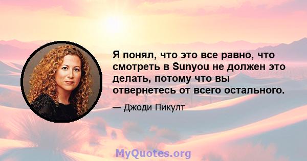 Я понял, что это все равно, что смотреть в Sunyou не должен это делать, потому что вы отвернетесь от всего остального.