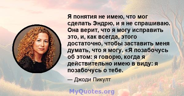 Я понятия не имею, что мог сделать Эндрю, и я не спрашиваю. Она верит, что я могу исправить это, и, как всегда, этого достаточно, чтобы заставить меня думать, что я могу. «Я позабочусь об этом: я говорю, когда я