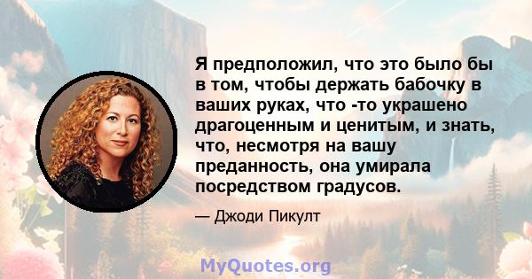 Я предположил, что это было бы в том, чтобы держать бабочку в ваших руках, что -то украшено драгоценным и ценитым, и знать, что, несмотря на вашу преданность, она умирала посредством градусов.