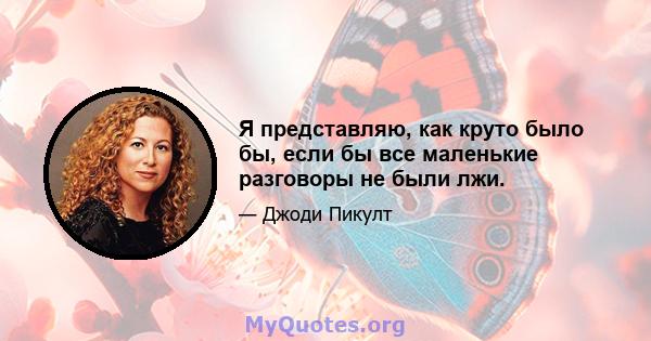 Я представляю, как круто было бы, если бы все маленькие разговоры не были лжи.