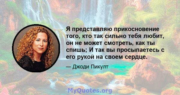 Я представляю прикосновение того, кто так сильно тебя любит, он не может смотреть, как ты спишь; И так вы просыпаетесь с его рукой на своем сердце.