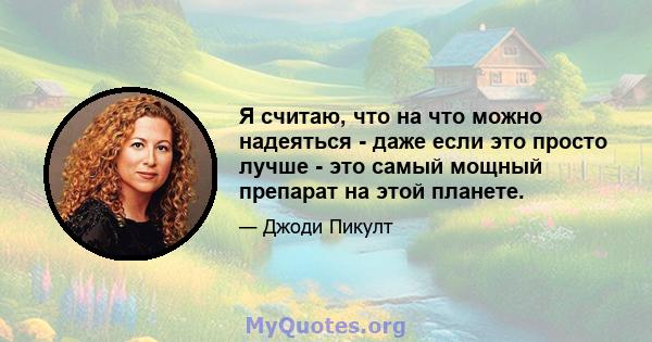 Я считаю, что на что можно надеяться - даже если это просто лучше - это самый мощный препарат на этой планете.