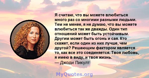 Я считаю, что вы можете влюбиться много раз со многими разными людьми. Тем не менее, я не думаю, что вы можете влюбиться так же дважды. Один тип отношений может быть устойчивым. Другим может быть огонь и сая. Кто