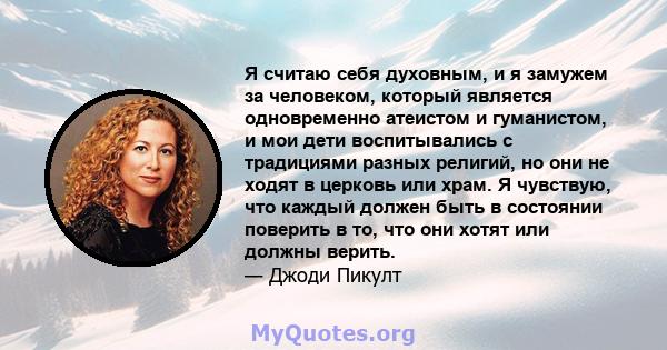 Я считаю себя духовным, и я замужем за человеком, который является одновременно атеистом и гуманистом, и мои дети воспитывались с традициями разных религий, но они не ходят в церковь или храм. Я чувствую, что каждый