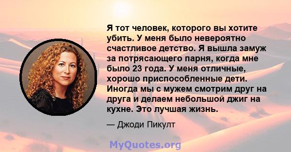 Я тот человек, которого вы хотите убить. У меня было невероятно счастливое детство. Я вышла замуж за потрясающего парня, когда мне было 23 года. У меня отличные, хорошо приспособленные дети. Иногда мы с мужем смотрим