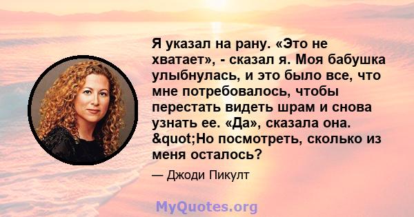 Я указал на рану. «Это не хватает», - сказал я. Моя бабушка улыбнулась, и это было все, что мне потребовалось, чтобы перестать видеть шрам и снова узнать ее. «Да», сказала она. "Но посмотреть, сколько из меня