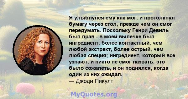 Я улыбнулся ему как мог, и протолкнул бумагу через стол, прежде чем он смог передумать. Поскольку Генри Девиль был прав - в моей выпечке был ингредиент, более контактный, чем любой экстракт, более острый, чем любая