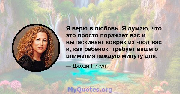 Я верю в любовь. Я думаю, что это просто поражает вас и вытаскивает коврик из -под вас и, как ребенок, требует вашего внимания каждую минуту дня.