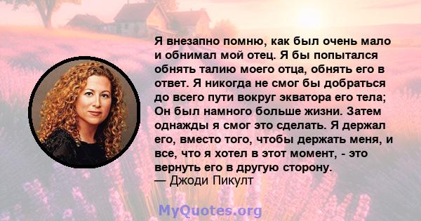 Я внезапно помню, как был очень мало и обнимал мой отец. Я бы попытался обнять талию моего отца, обнять его в ответ. Я никогда не смог бы добраться до всего пути вокруг экватора его тела; Он был намного больше жизни.