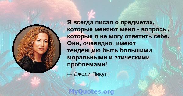 Я всегда писал о предметах, которые меняют меня - вопросы, которые я не могу ответить себе. Они, очевидно, имеют тенденцию быть большими моральными и этическими проблемами!