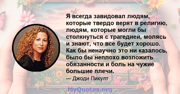 Я всегда завидовал людям, которые твердо верят в религию, людям, которые могли бы столкнуться с трагедией, молясь и знают, что все будет хорошо. Как бы ненаучно это ни казалось, было бы неплохо возложить обязанности и