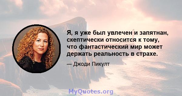 Я, я уже был увлечен и запятнан, скептически относится к тому, что фантастический мир может держать реальность в страхе.