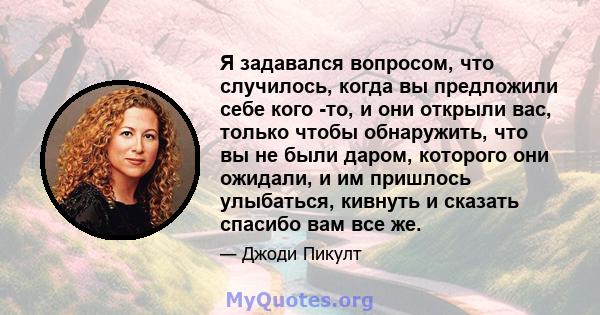 Я задавался вопросом, что случилось, когда вы предложили себе кого -то, и они открыли вас, только чтобы обнаружить, что вы не были даром, которого они ожидали, и им пришлось улыбаться, кивнуть и сказать спасибо вам все