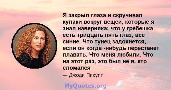 Я закрыл глаза и скручивал кулаки вокруг вещей, которые я знал наверняка: что у гребешка есть тридцать пять глаз, все синие. Что тунец задохнется, если он когда -нибудь перестанет плавать. Что меня любили. Что на этот