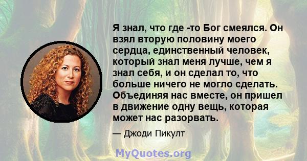 Я знал, что где -то Бог смеялся. Он взял вторую половину моего сердца, единственный человек, который знал меня лучше, чем я знал себя, и он сделал то, что больше ничего не могло сделать. Объединяя нас вместе, он пришел