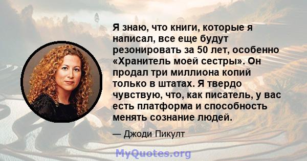 Я знаю, что книги, которые я написал, все еще будут резонировать за 50 лет, особенно «Хранитель моей сестры». Он продал три миллиона копий только в штатах. Я твердо чувствую, что, как писатель, у вас есть платформа и