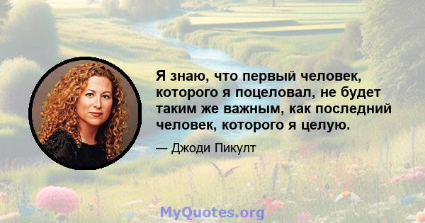 Я знаю, что первый человек, которого я поцеловал, не будет таким же важным, как последний человек, которого я целую.