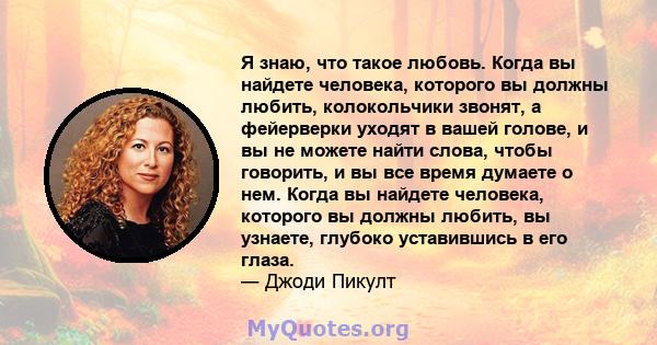 Я знаю, что такое любовь. Когда вы найдете человека, которого вы должны любить, колокольчики звонят, а фейерверки уходят в вашей голове, и вы не можете найти слова, чтобы говорить, и вы все время думаете о нем. Когда вы 