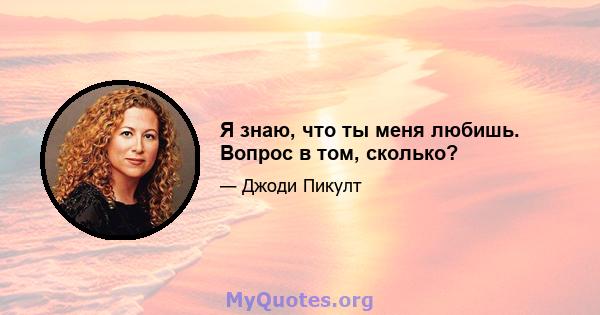 Я знаю, что ты меня любишь. Вопрос в том, сколько?