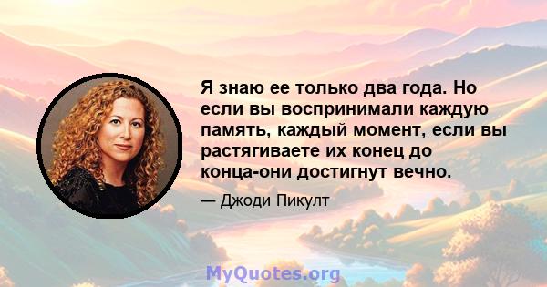 Я знаю ее только два года. Но если вы воспринимали каждую память, каждый момент, если вы растягиваете их конец до конца-они достигнут вечно.