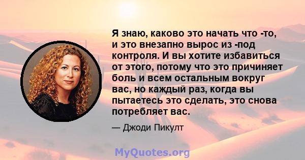 Я знаю, каково это начать что -то, и это внезапно вырос из -под контроля. И вы хотите избавиться от этого, потому что это причиняет боль и всем остальным вокруг вас, но каждый раз, когда вы пытаетесь это сделать, это