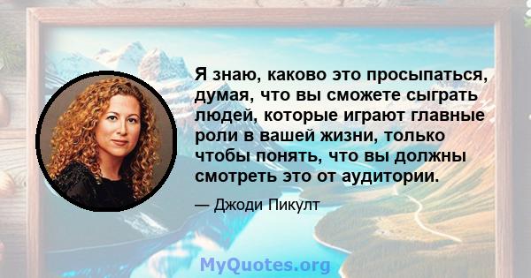 Я знаю, каково это просыпаться, думая, что вы сможете сыграть людей, которые играют главные роли в вашей жизни, только чтобы понять, что вы должны смотреть это от аудитории.