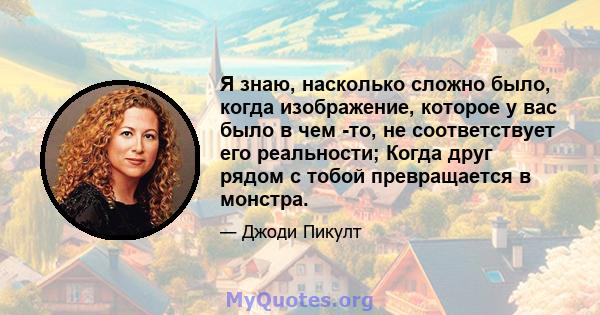 Я знаю, насколько сложно было, когда изображение, которое у вас было в чем -то, не соответствует его реальности; Когда друг рядом с тобой превращается в монстра.