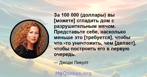 За 100 000 (доллары) вы [можете] сгладить дом с разрушительным мячом. Представьте себе, насколько меньше это [требуется], чтобы что -то уничтожить, чем [делает], чтобы построить его в первую очередь.