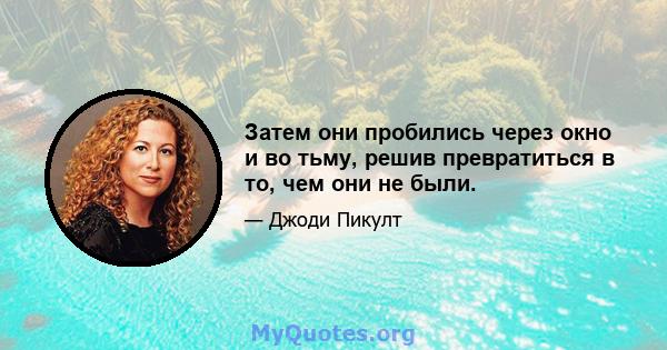 Затем они пробились через окно и во тьму, решив превратиться в то, чем они не были.