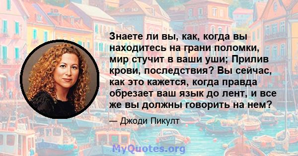 Знаете ли вы, как, когда вы находитесь на грани поломки, мир стучит в ваши уши; Прилив крови, последствия? Вы сейчас, как это кажется, когда правда обрезает ваш язык до лент, и все же вы должны говорить на нем?