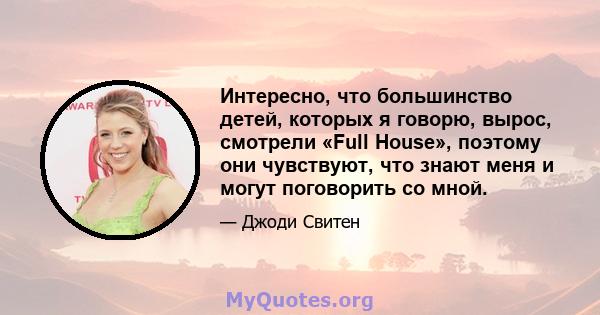 Интересно, что большинство детей, которых я говорю, вырос, смотрели «Full House», поэтому они чувствуют, что знают меня и могут поговорить со мной.