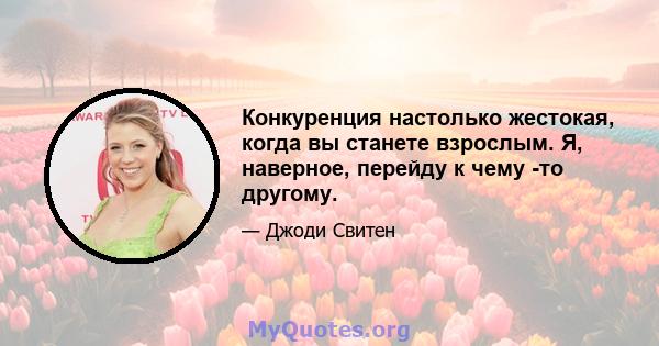 Конкуренция настолько жестокая, когда вы станете взрослым. Я, наверное, перейду к чему -то другому.