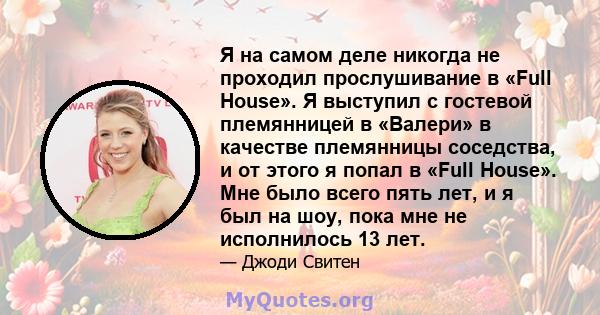 Я на самом деле никогда не проходил прослушивание в «Full House». Я выступил с гостевой племянницей в «Валери» в качестве племянницы соседства, и от этого я попал в «Full House». Мне было всего пять лет, и я был на шоу, 