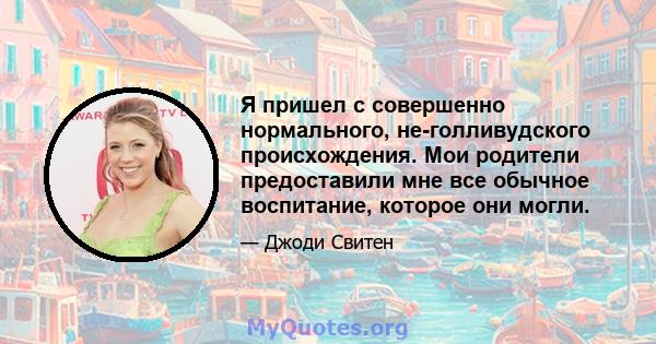 Я пришел с совершенно нормального, не-голливудского происхождения. Мои родители предоставили мне все обычное воспитание, которое они могли.