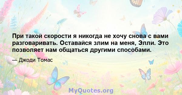 При такой скорости я никогда не хочу снова с вами разговаривать. Оставайся злим на меня, Элли. Это позволяет нам общаться другими способами.