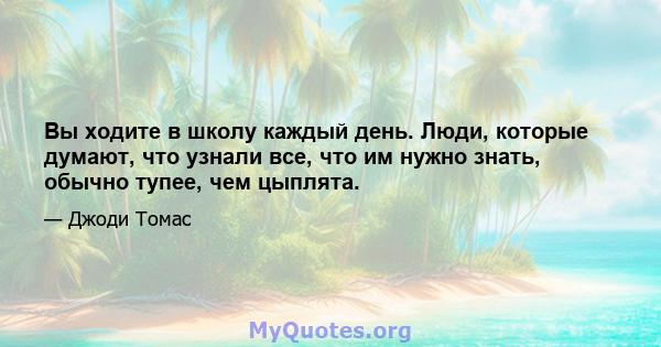 Вы ходите в школу каждый день. Люди, которые думают, что узнали все, что им нужно знать, обычно тупее, чем цыплята.