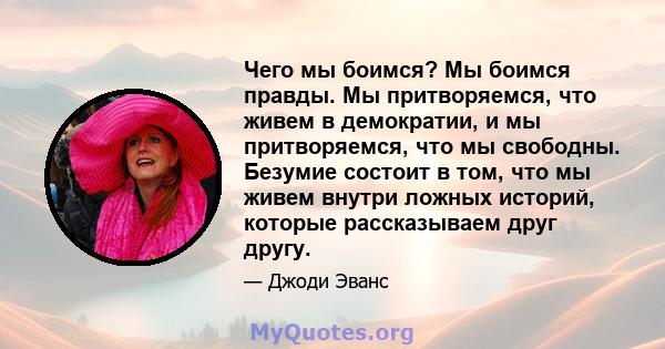 Чего мы боимся? Мы боимся правды. Мы притворяемся, что живем в демократии, и мы притворяемся, что мы свободны. Безумие состоит в том, что мы живем внутри ложных историй, которые рассказываем друг другу.